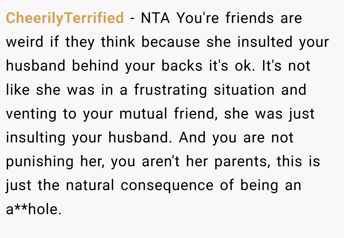 CheerilyTerrified − NTA You're friends are weird if they think because she insulted your husband behind your backs it's ok. It's not like she was in a frustrating situation and venting to your mutual friend, she was just insulting your husband. And you are not punishing her, you aren't her parents, this is just the natural consequence of being an a**hole.
