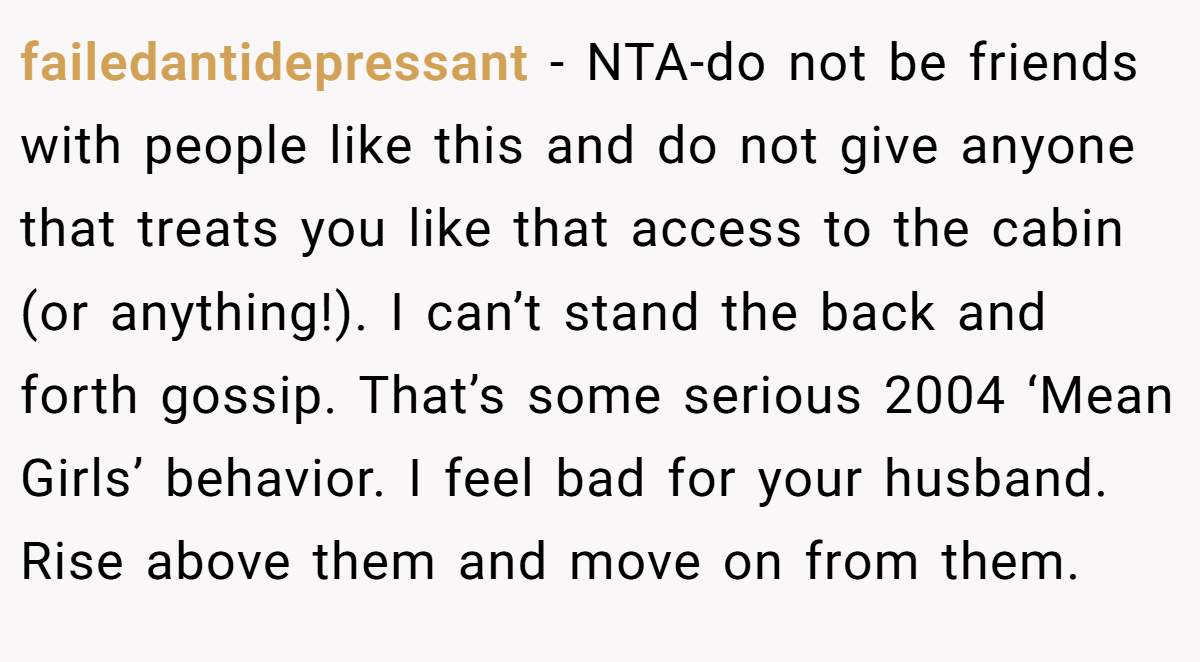 failedantidepressant − NTA-do not be friends with people like this and do not give anyone that treats you like that access to the cabin (or anything!). I can’t stand the back and forth gossip. That’s some serious 2004 ‘Mean Girls’ behavior. I feel bad for your husband. Rise above them and move on from them.
