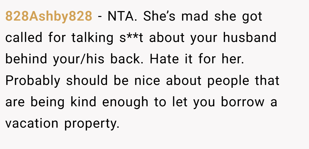 828Ashby828 − NTA. She’s mad she got called for talking s**t about your husband behind your/his back. Hate it for her. Probably should be nice about people that are being kind enough to let you borrow a vacation property.