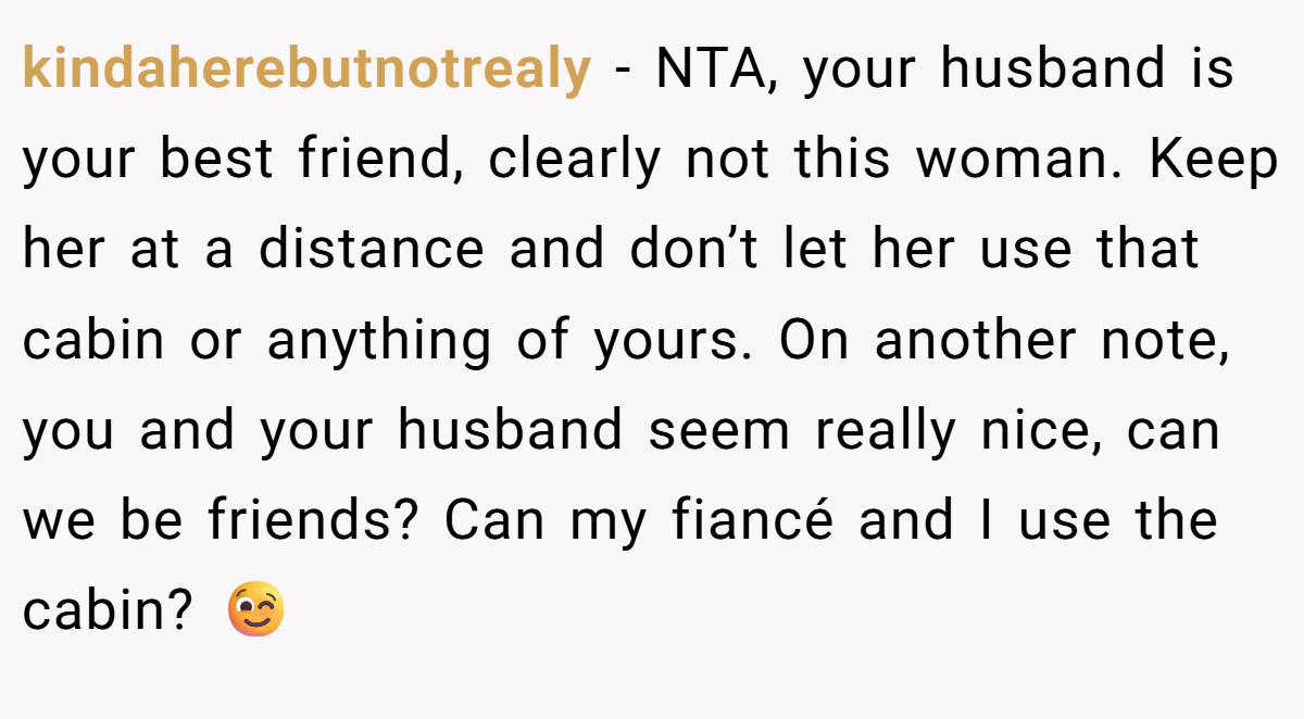 kindaherebutnotrealy − NTA, your husband is your best friend, clearly not this woman. Keep her at a distance and don’t let her use that cabin or anything of yours. On another note, you and your husband seem really nice, can we be friends? Can my fiancé and I use the cabin? 😉
