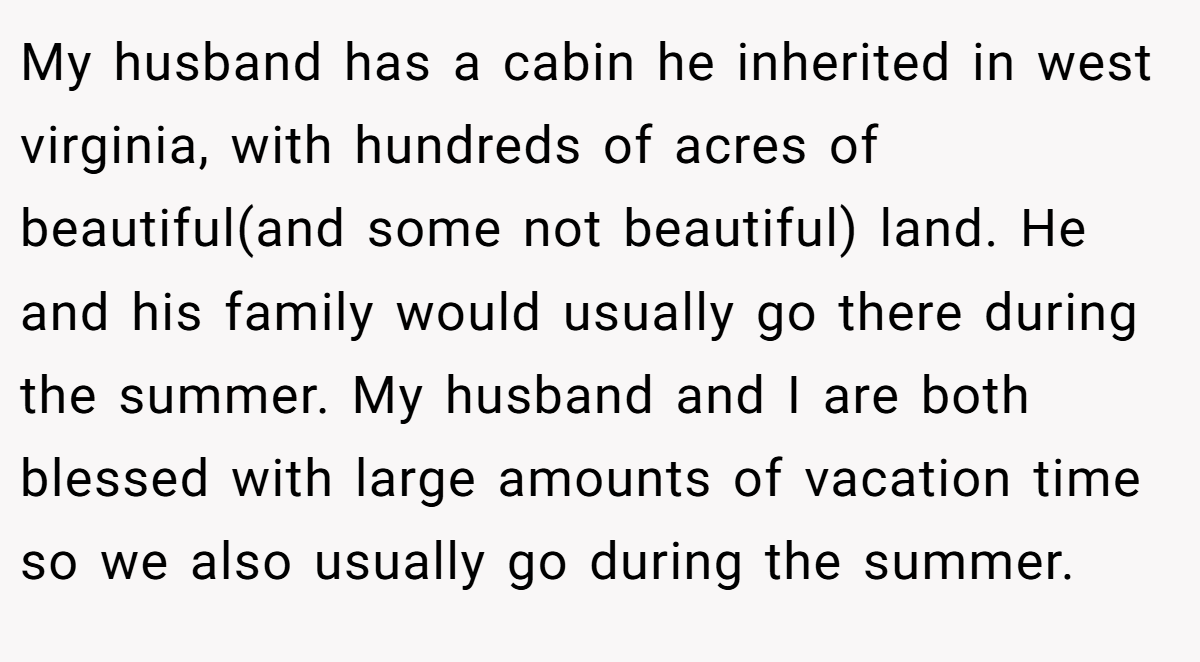 My husband has a cabin he inherited in west virginia, with hundreds of acres of beautiful(and some not beautiful) land. He and his family would usually go there during the summer. My husband and I are both blessed with large amounts of vacation time so we also usually go during the summer.