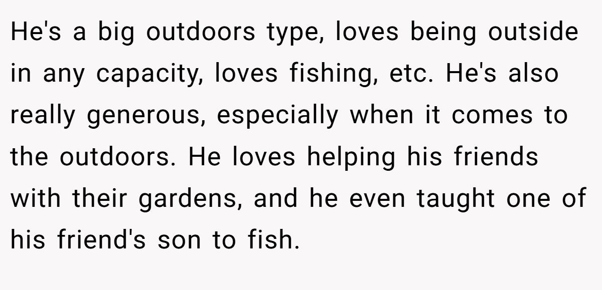 He's a big outdoors type, loves being outside in any capacity, loves fishing, etc. He's also really generous, especially when it comes to the outdoors. He loves helping his friends with their gardens, and he even taught one of his friend's son to fish.