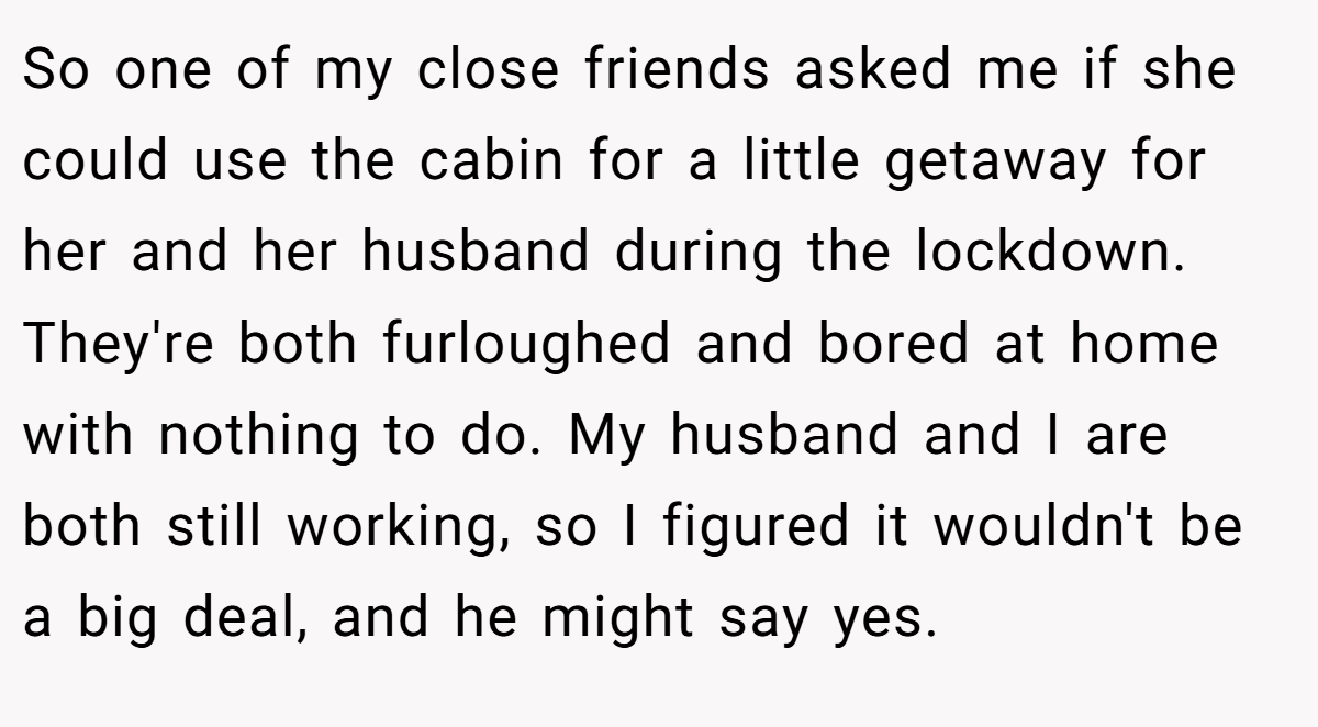 So one of my close friends asked me if she could use the cabin for a little getaway for her and her husband during the lockdown. They're both furloughed and bored at home with nothing to do. My husband and I are both still working, so I figured it wouldn't be a big deal, and he might say yes.