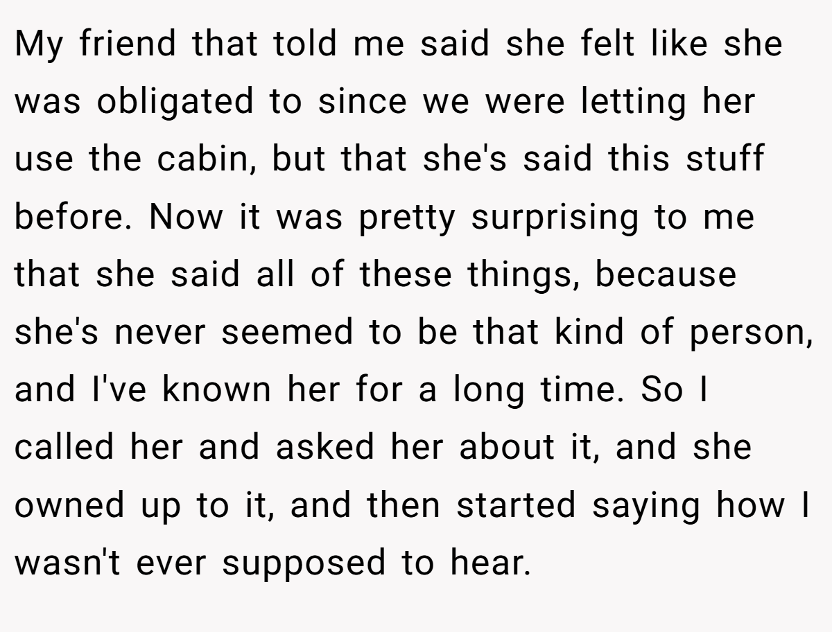 My friend that told me said she felt like she was obligated to since we were letting her use the cabin, but that she's said this stuff before. Now it was pretty surprising to me that she said all of these things, because she's never seemed to be that kind of person, and I've known her for a long time. So I called her and asked her about it, and she owned up to it, and then started saying how I wasn't ever supposed to hear.