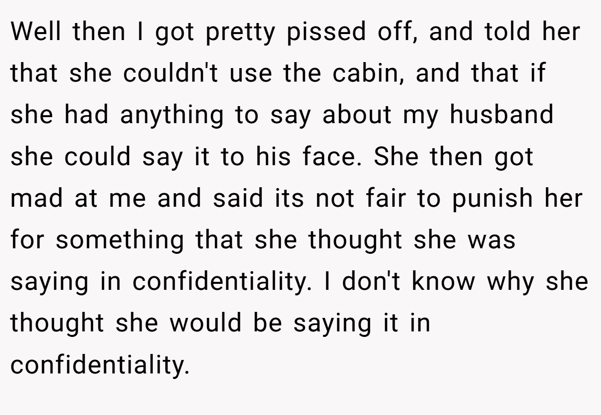 Well then I got pretty pissed off, and told her that she couldn't use the cabin, and that if she had anything to say about my husband she could say it to his face. She then got mad at me and said its not fair to punish her for something that she thought she was saying in confidentiality. I don't know why she thought she would be saying it in confidentiality.