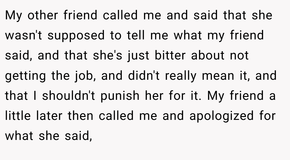 My other friend called me and said that she wasn't supposed to tell me what my friend said, and that she's just bitter about not getting the job, and didn't really mean it, and that I shouldn't punish her for it. My friend a little later then called me and apologized for what she said,