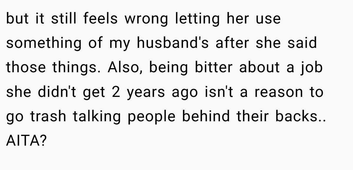 but it still feels wrong letting her use something of my husband's after she said those things. Also, being bitter about a job she didn't get 2 years ago isn't a reason to go trash talking people behind their backs.. AITA?