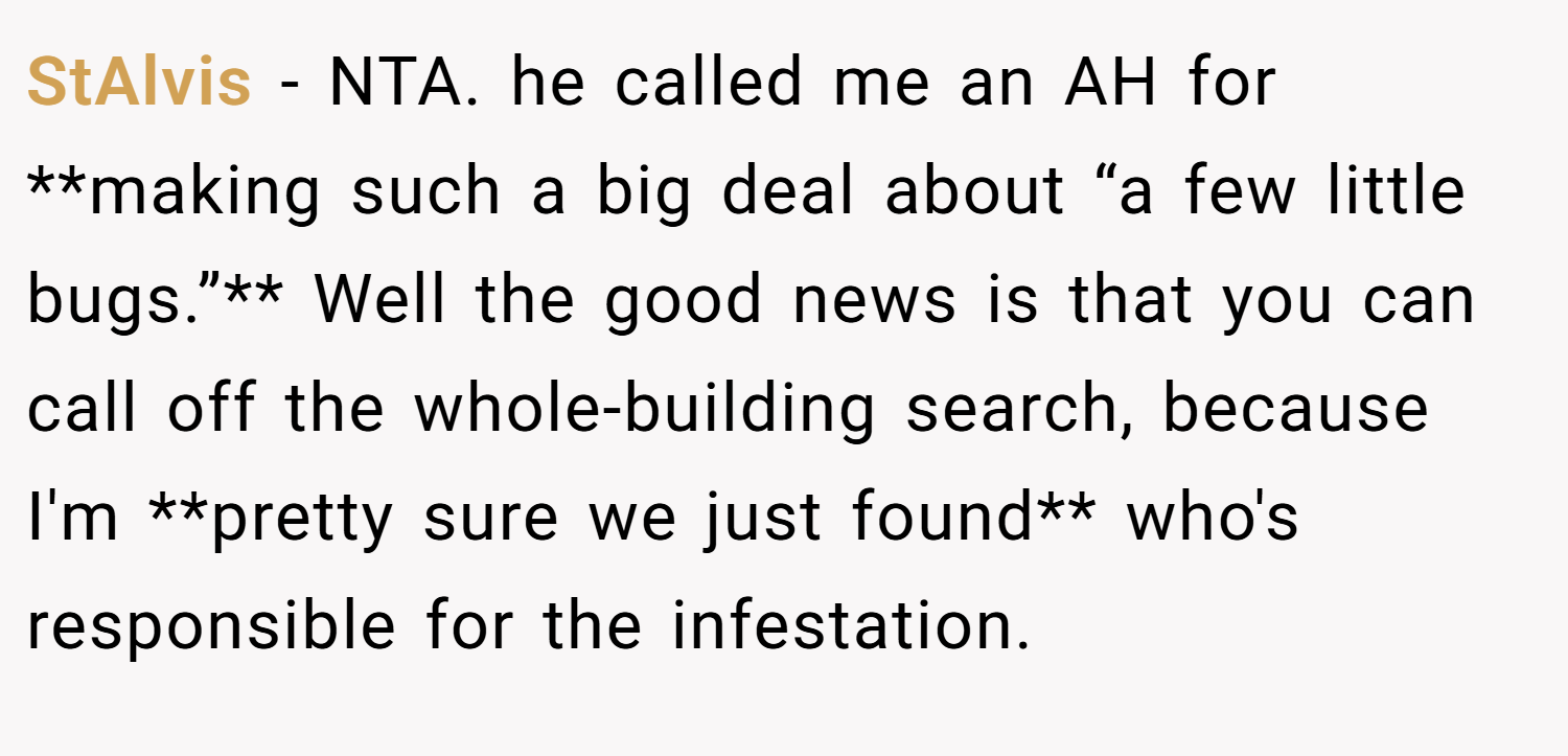 StAlvis − NTA. he called me an AH for **making such a big deal about “a few little bugs.”** Well the good news is that you can call off the whole-building search, because I'm **pretty sure we just found** who's responsible for the infestation.