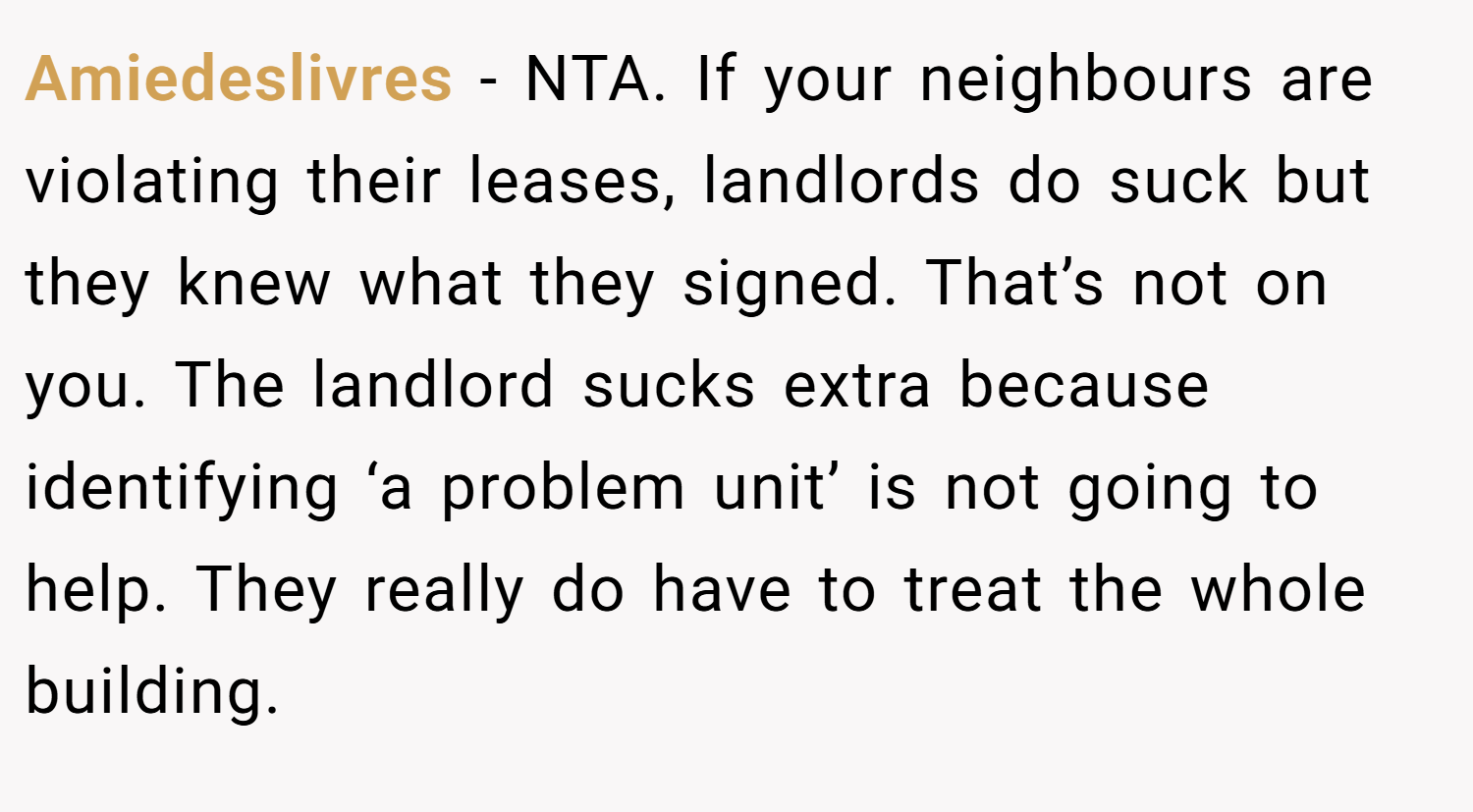 Amiedeslivres − NTA. If your neighbours are violating their leases, landlords do suck but they knew what they signed. That’s not on you. The landlord sucks extra because identifying ‘a problem unit’ is not going to help. They really do have to treat the whole building.