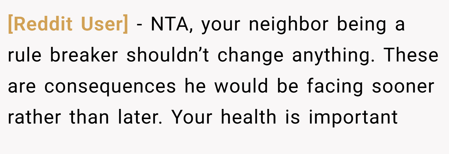 [Reddit User] − NTA, your neighbor being a rule breaker shouldn’t change anything. These are consequences he would be facing sooner rather than later. Your health is important