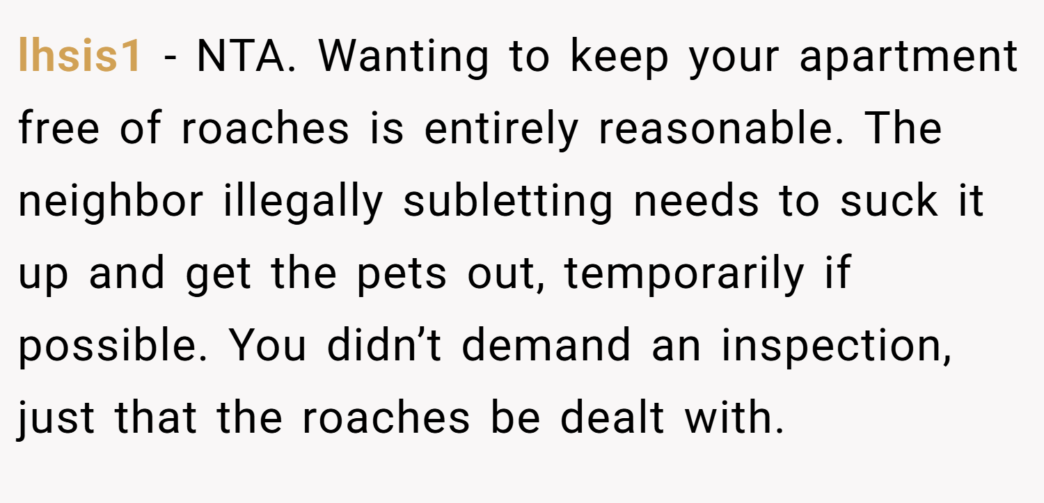 lhsis1 − NTA. Wanting to keep your apartment free of roaches is entirely reasonable. The neighbor illegally subletting needs to suck it up and get the pets out, temporarily if possible. You didn’t demand an inspection, just that the roaches be dealt with.