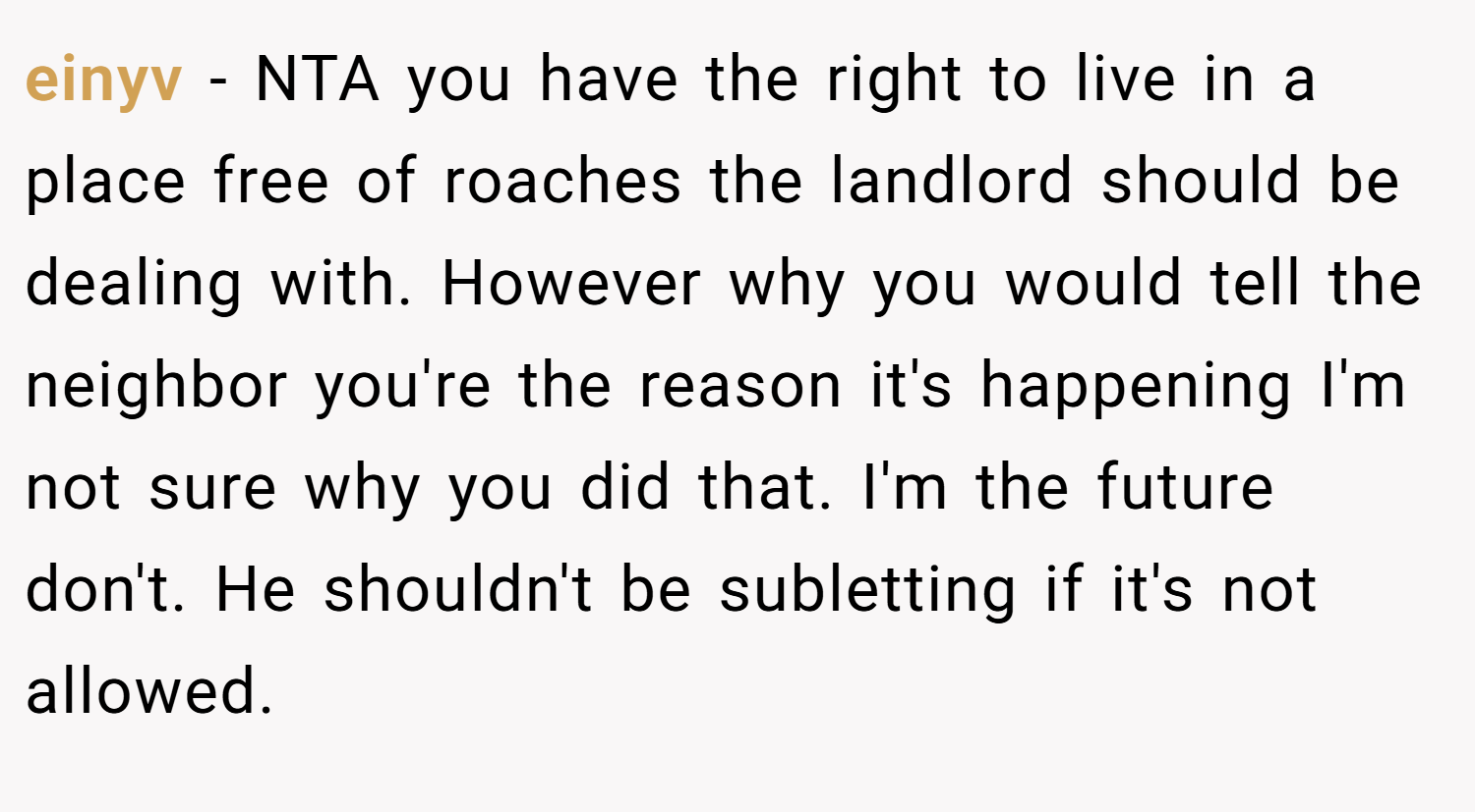 einyv − NTA you have the right to live in a place free of roaches the landlord should be dealing with. However why you would tell the neighbor you're the reason it's happening I'm not sure why you did that. I'm the future don't. He shouldn't be subletting if it's not allowed.