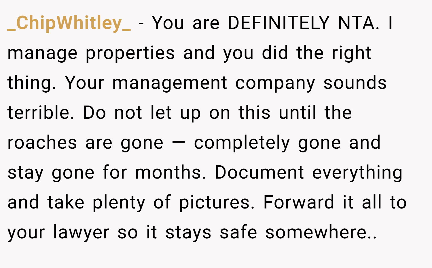 _ChipWhitley_ − You are DEFINITELY NTA. I manage properties and you did the right thing. Your management company sounds terrible. Do not let up on this until the roaches are gone — completely gone and stay gone for months. Document everything and take plenty of pictures. Forward it all to your lawyer so it stays safe somewhere..