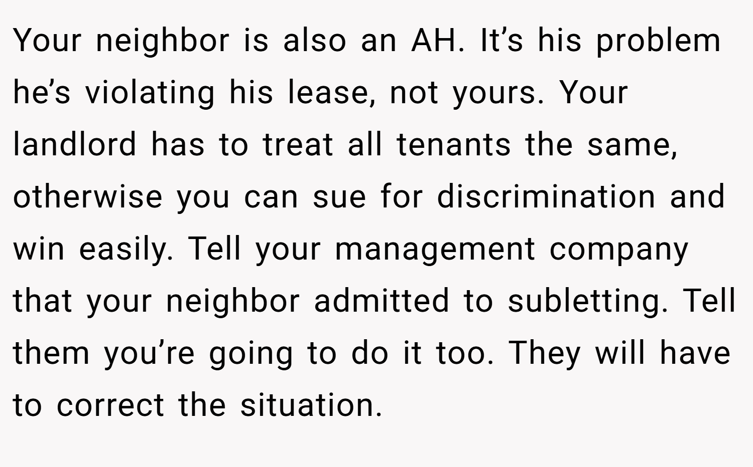 Your neighbor is also an AH. It’s his problem he’s violating his lease, not yours. Your landlord has to treat all tenants the same, otherwise you can sue for discrimination and win easily. Tell your management company that your neighbor admitted to subletting. Tell them you’re going to do it too. They will have to correct the situation.