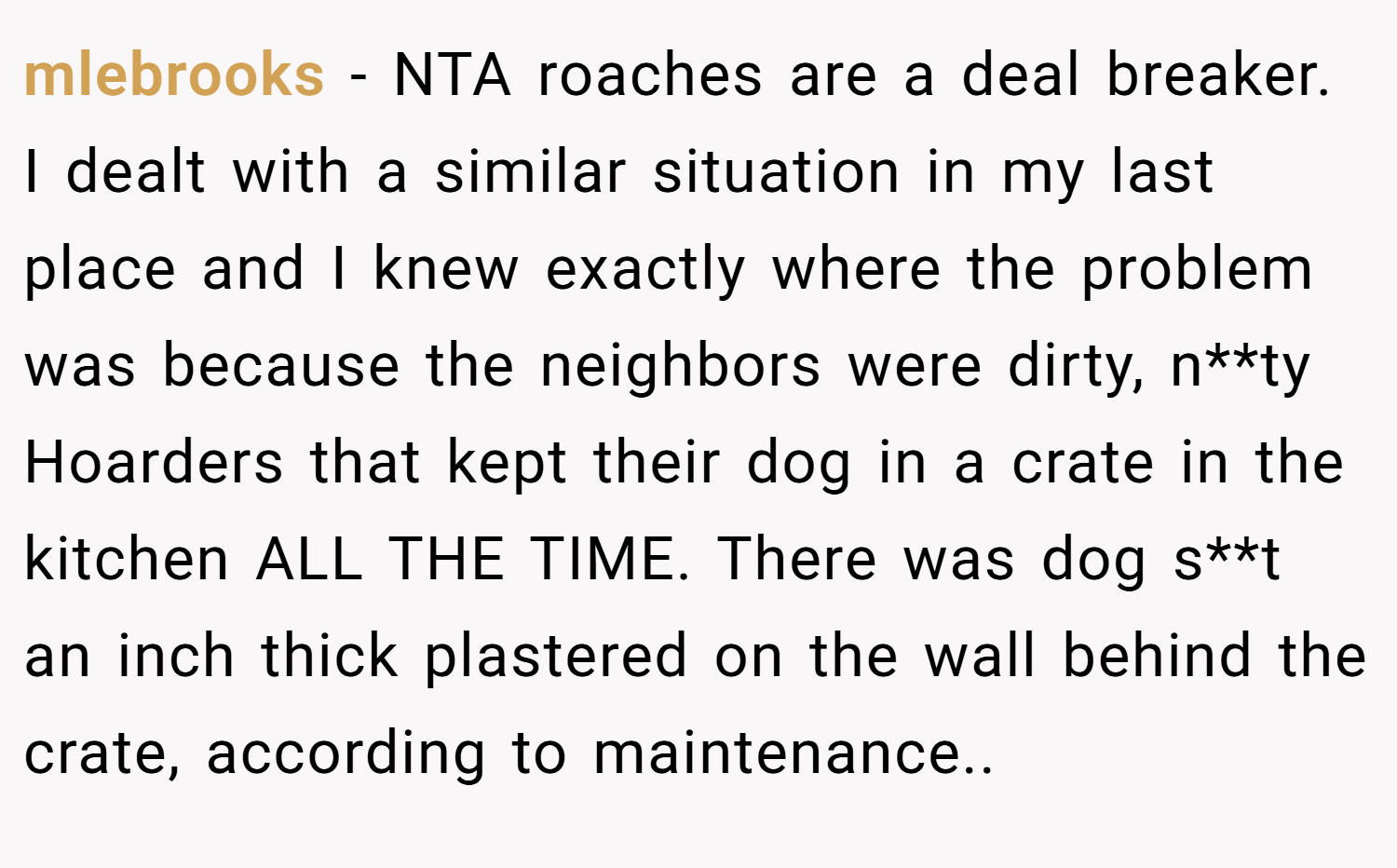 mlebrooks − NTA roaches are a deal breaker. I dealt with a similar situation in my last place and I knew exactly where the problem was because the neighbors were dirty, n**ty Hoarders that kept their dog in a crate in the kitchen ALL THE TIME. There was dog s**t an inch thick plastered on the wall behind the crate, according to maintenance..