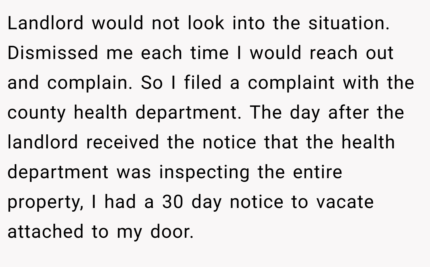Landlord would not look into the situation. Dismissed me each time I would reach out and complain. So I filed a complaint with the county health department. The day after the landlord received the notice that the health department was inspecting the entire property, I had a 30 day notice to vacate attached to my door.