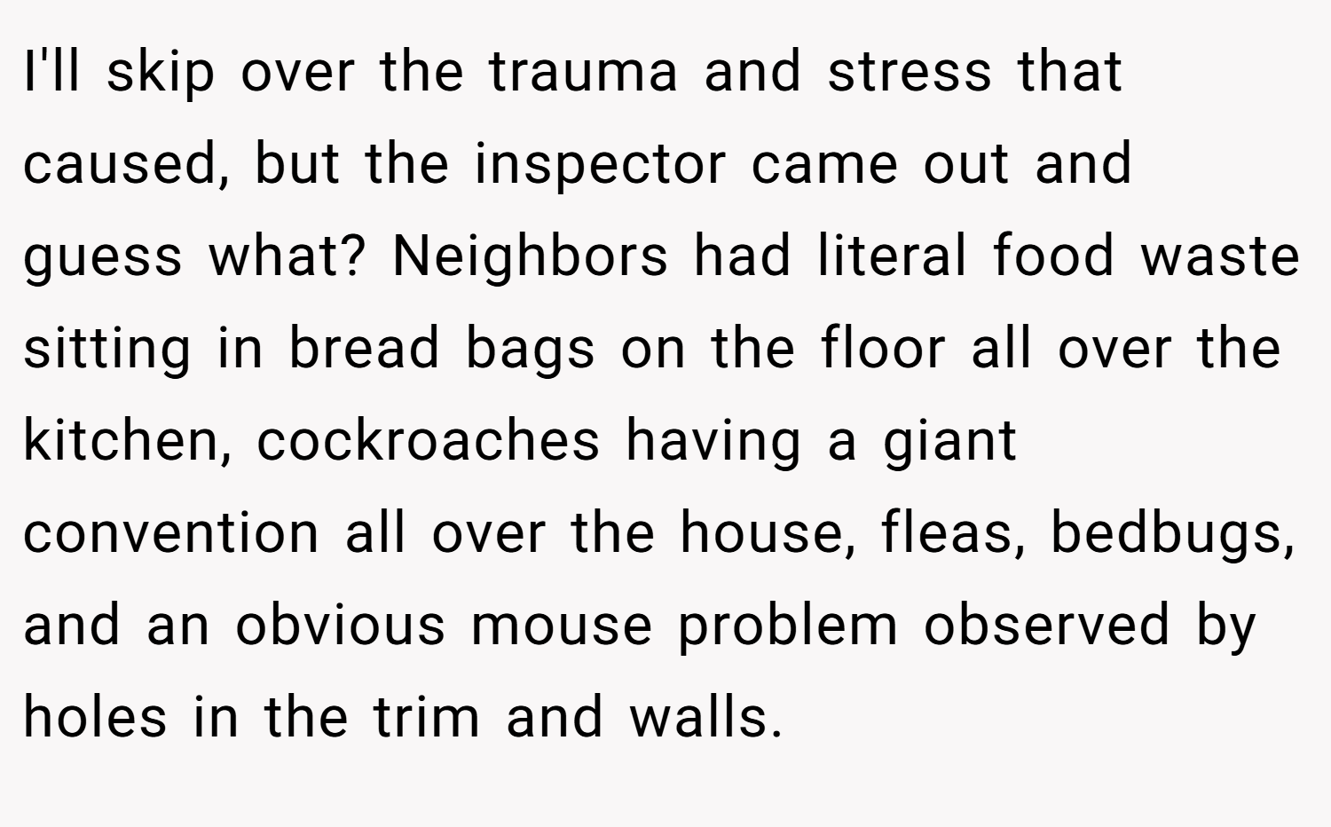 I'll skip over the trauma and stress that caused, but the inspector came out and guess what? Neighbors had literal food waste sitting in bread bags on the floor all over the kitchen, cockroaches having a giant convention all over the house, fleas, bedbugs, and an obvious mouse problem observed by holes in the trim and walls.