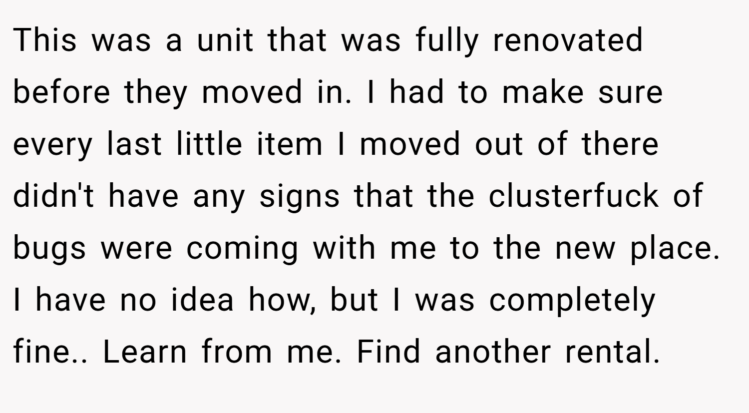 This was a unit that was fully renovated before they moved in. I had to make sure every last little item I moved out of there didn't have any signs that the clusterfuck of bugs were coming with me to the new place. I have no idea how, but I was completely fine.. Learn from me. Find another rental.