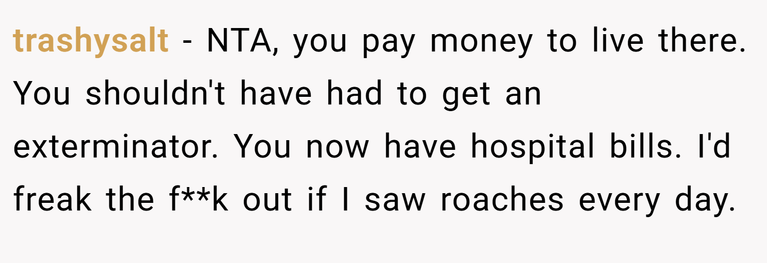 trashysalt − NTA, you pay money to live there. You shouldn't have had to get an exterminator. You now have hospital bills. I'd freak the f**k out if I saw roaches every day.