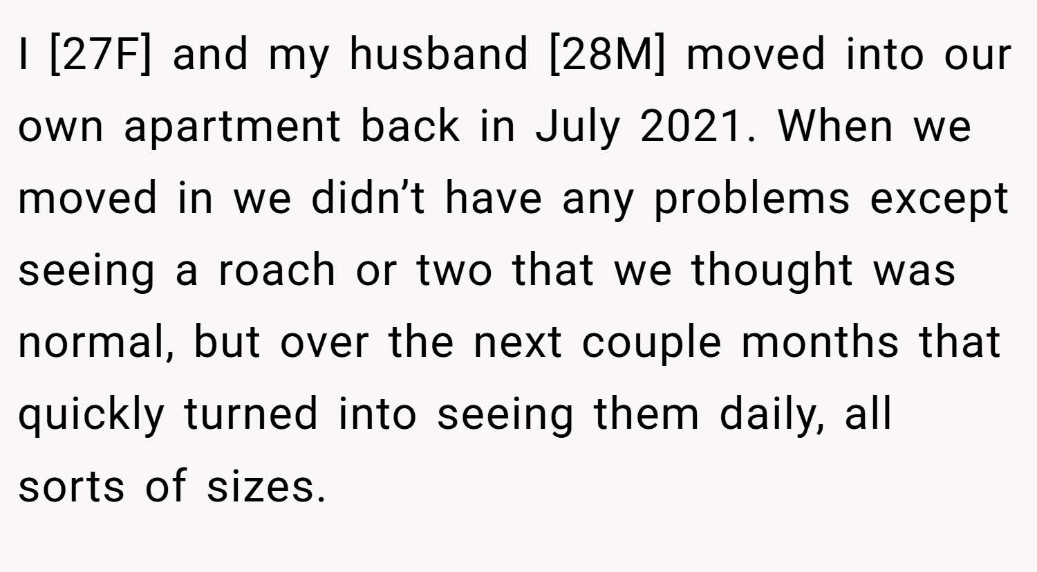 I [27F] and my husband [28M] moved into our own apartment back in July 2021. When we moved in we didn’t have any problems except seeing a roach or two that we thought was normal, but over the next couple months that quickly turned into seeing them daily, all sorts of sizes.