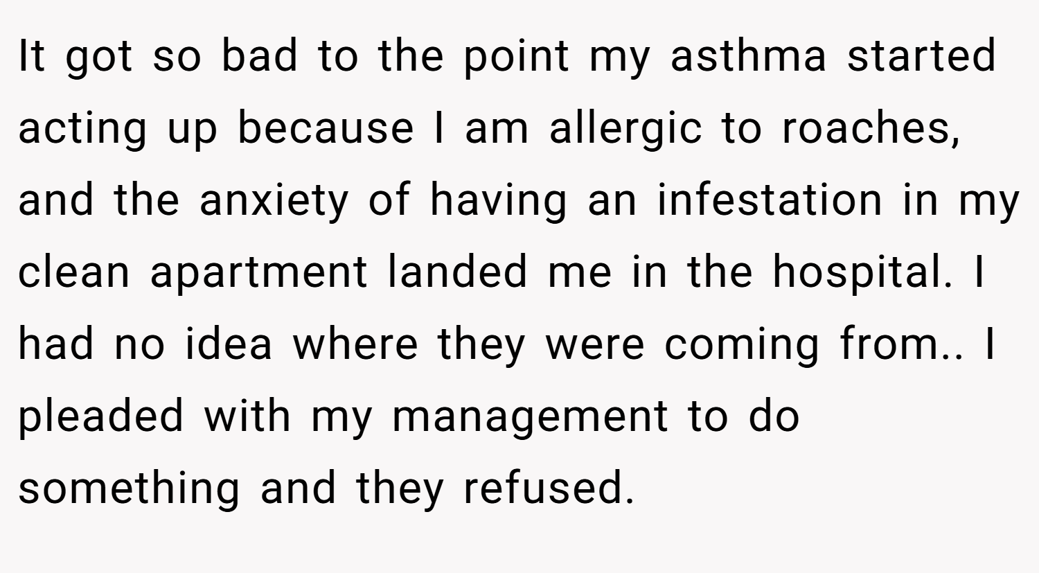 It got so bad to the point my asthma started acting up because I am allergic to roaches, and the anxiety of having an infestation in my clean apartment landed me in the hospital. I had no idea where they were coming from.. I pleaded with my management to do something and they refused.