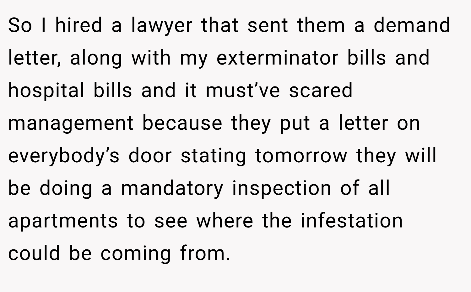 So I hired a lawyer that sent them a demand letter, along with my exterminator bills and hospital bills and it must’ve scared management because they put a letter on everybody’s door stating tomorrow they will be doing a mandatory inspection of all apartments to see where the infestation could be coming from.