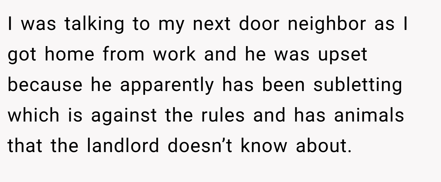 I was talking to my next door neighbor as I got home from work and he was upset because he apparently has been subletting which is against the rules and has animals that the landlord doesn’t know about.