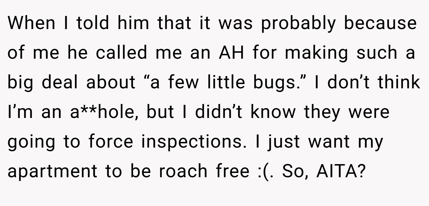 When I told him that it was probably because of me he called me an AH for making such a big deal about “a few little bugs.” I don’t think I’m an a**hole, but I didn’t know they were going to force inspections. I just want my apartment to be roach free :(. So, AITA?