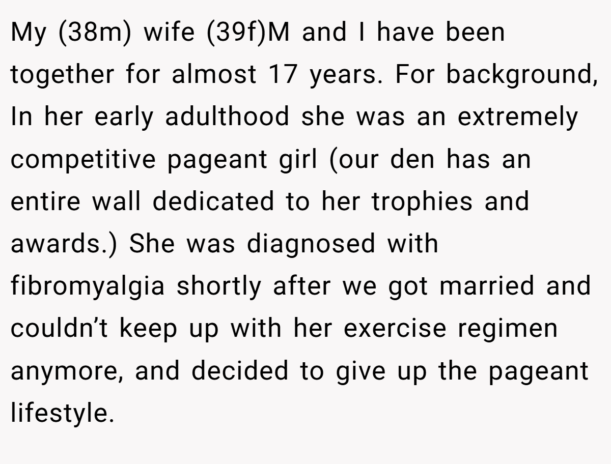 My (38m) wife (39f)M and I have been together for almost 17 years. For background, In her early adulthood she was an extremely competitive pageant girl (our den has an entire wall dedicated to her trophies and awards.) She was diagnosed with fibromyalgia shortly after we got married and couldn’t keep up with her exercise regimen anymore, and decided to give up the pageant lifestyle.