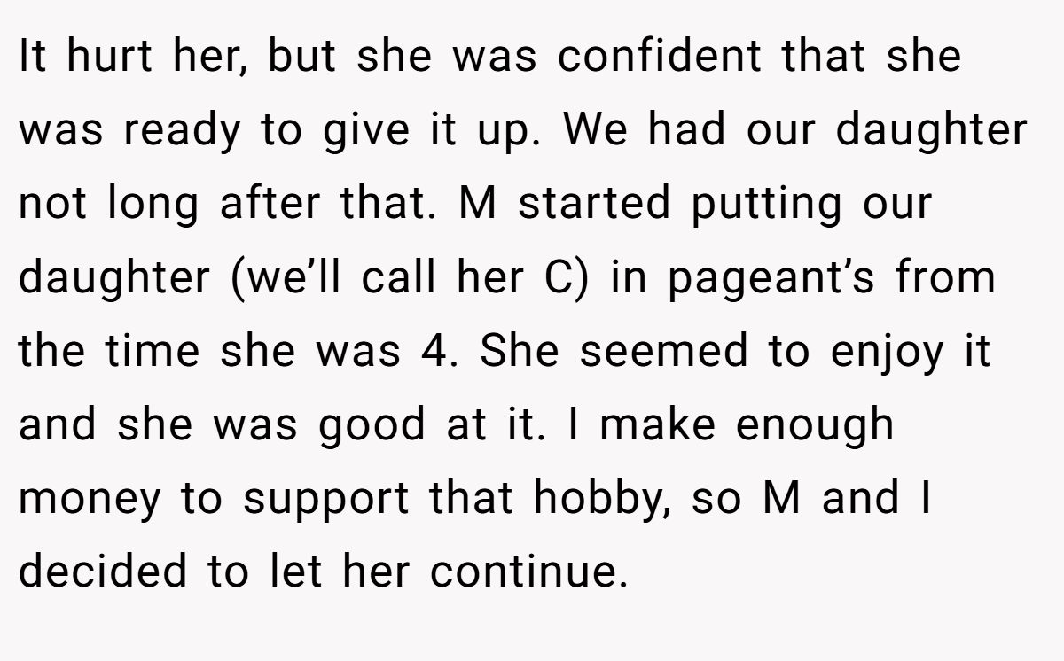 It hurt her, but she was confident that she was ready to give it up. We had our daughter not long after that. M started putting our daughter (we’ll call her C) in pageant’s from the time she was 4. She seemed to enjoy it and she was good at it. I make enough money to support that hobby, so M and I decided to let her continue.
