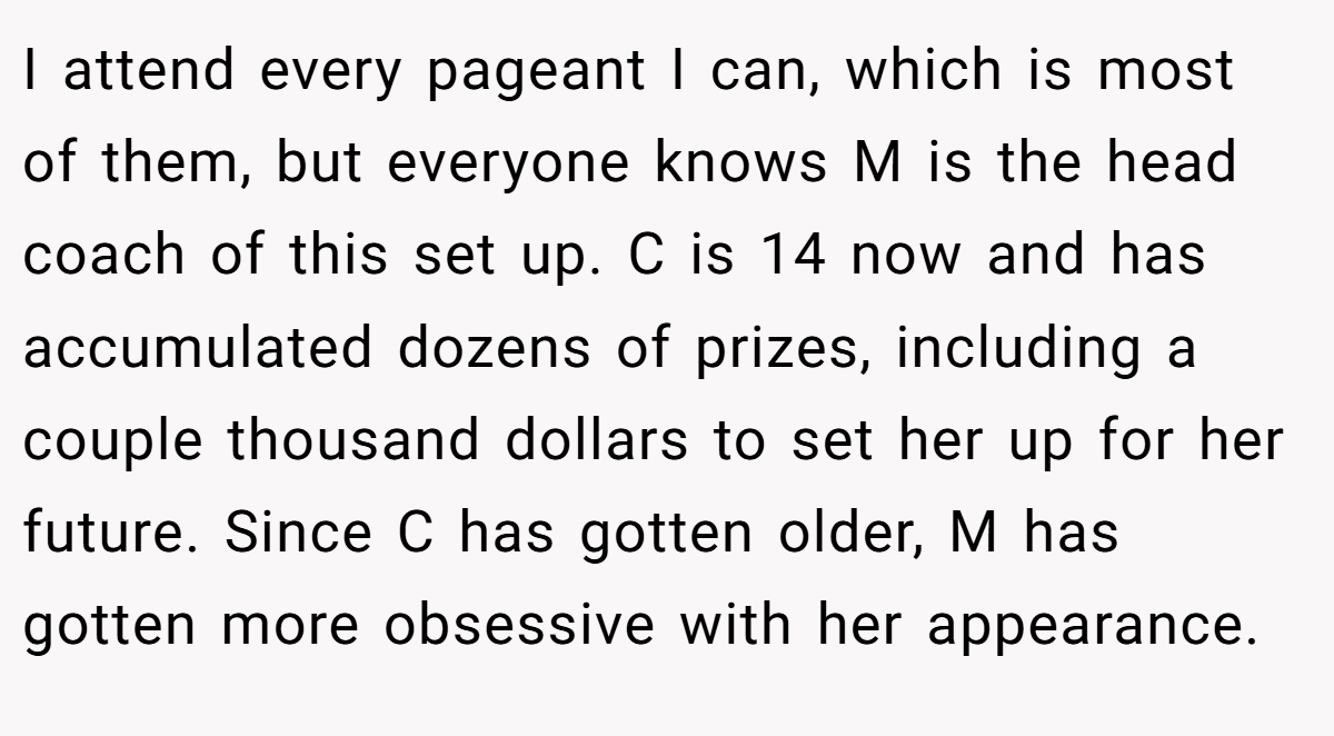 I attend every pageant I can, which is most of them, but everyone knows M is the head coach of this set up. C is 14 now and has accumulated dozens of prizes, including a couple thousand dollars to set her up for her future. Since C has gotten older, M has gotten more obsessive with her appearance.