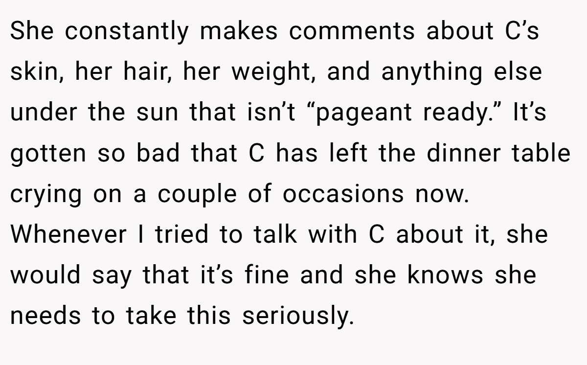She constantly makes comments about C’s skin, her hair, her weight, and anything else under the sun that isn’t “pageant ready.” It’s gotten so bad that C has left the dinner table crying on a couple of occasions now. Whenever I tried to talk with C about it, she would say that it’s fine and she knows she needs to take this seriously.