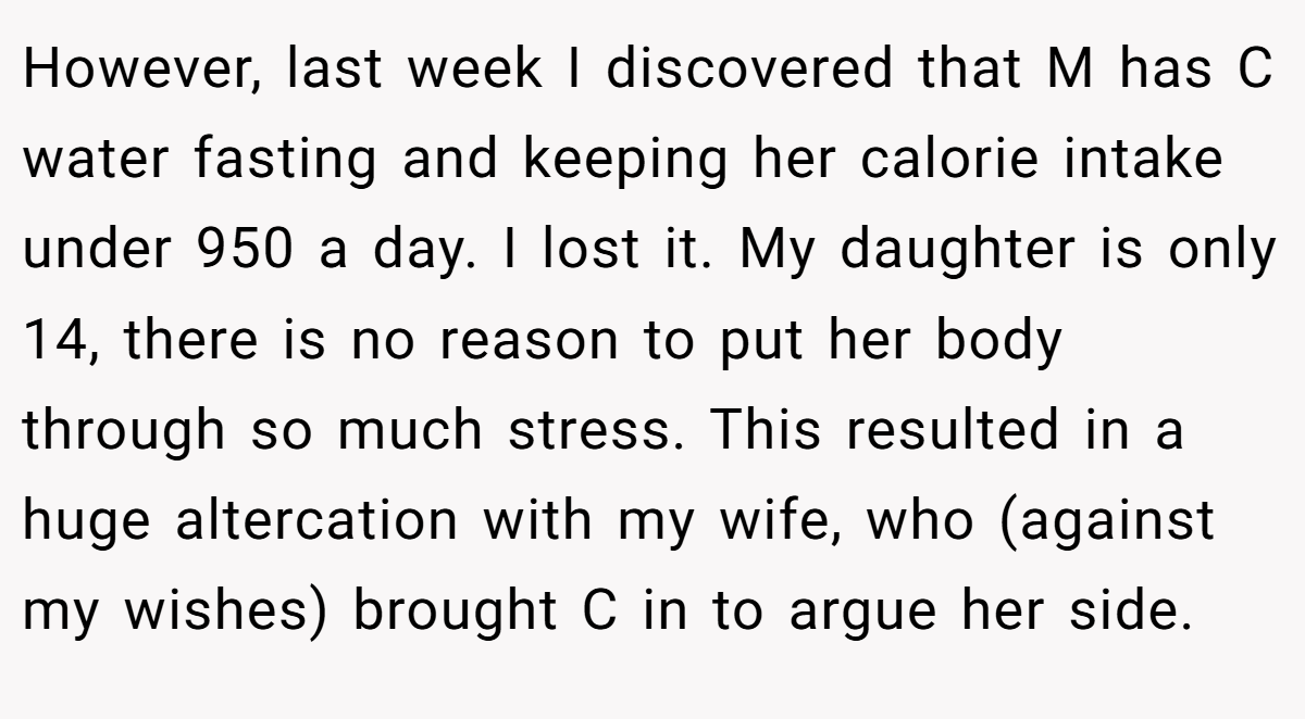 However, last week I discovered that M has C water fasting and keeping her calorie intake under 950 a day. I lost it. My daughter is only 14, there is no reason to put her body through so much stress. This resulted in a huge altercation with my wife, who (against my wishes) brought C in to argue her side.