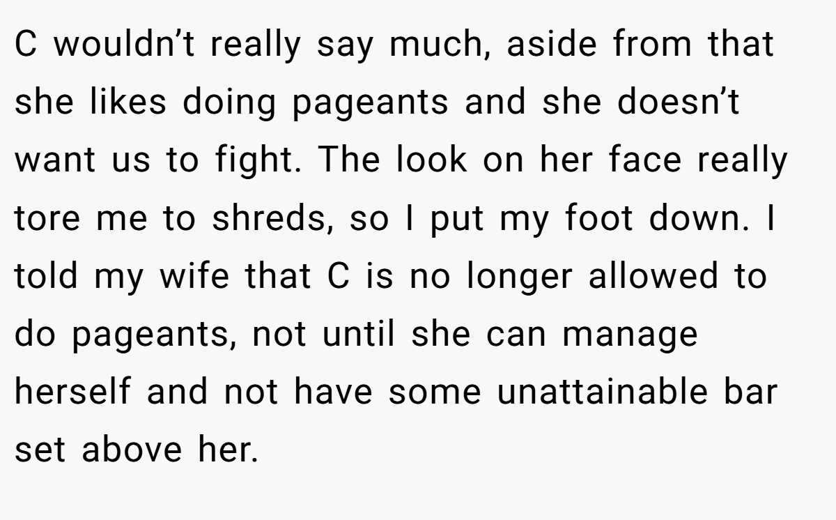 C wouldn’t really say much, aside from that she likes doing pageants and she doesn’t want us to fight. The look on her face really tore me to shreds, so I put my foot down. I told my wife that C is no longer allowed to do pageants, not until she can manage herself and not have some unattainable bar set above her.
