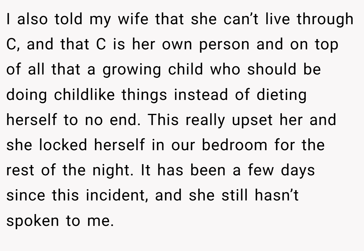 I also told my wife that she can’t live through C, and that C is her own person and on top of all that a growing child who should be doing childlike things instead of dieting herself to no end. This really upset her and she locked herself in our bedroom for the rest of the night. It has been a few days since this incident, and she still hasn’t spoken to me.
