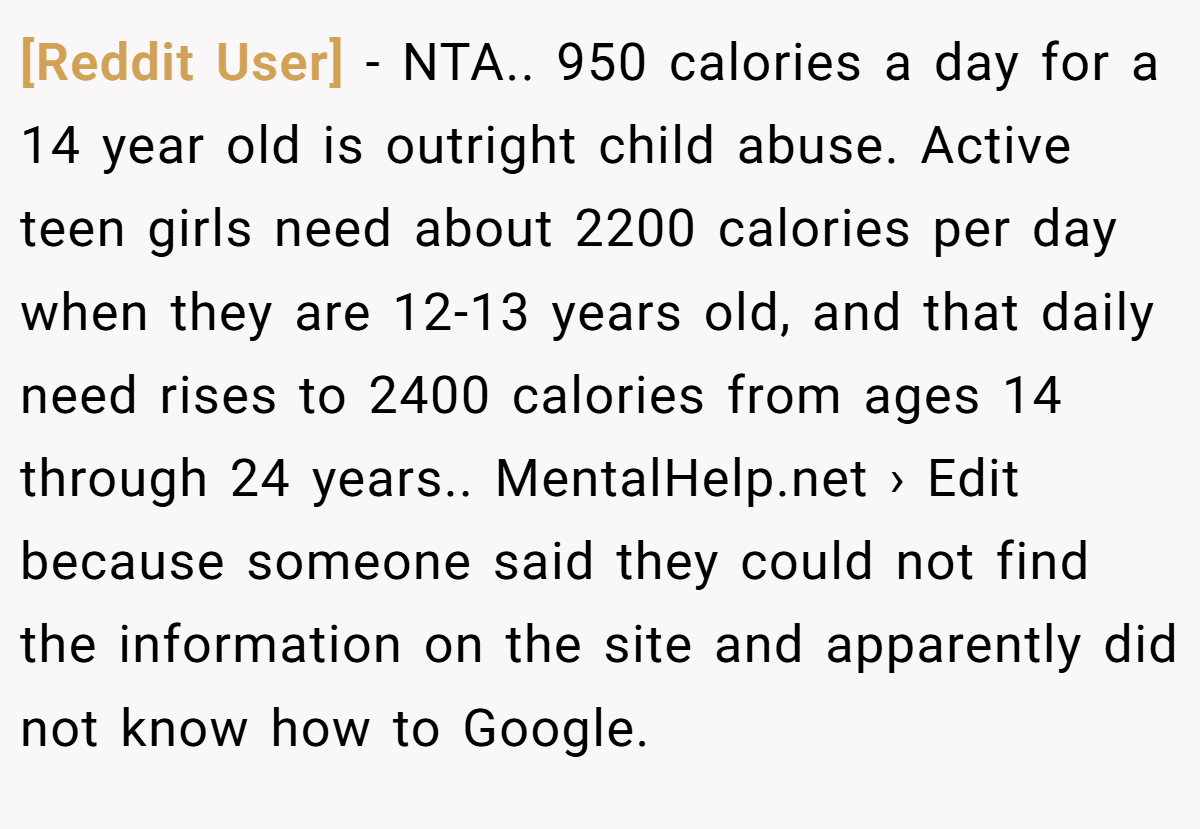 [Reddit User] − NTA.. 950 calories a day for a 14 year old is outright child abuse. Active teen girls need about 2200 calories per day when they are 12-13 years old, and that daily need rises to 2400 calories from ages 14 through 24 years.. MentalHelp.net › Edit because someone said they could not find the information on the site and apparently did not know how to Google.