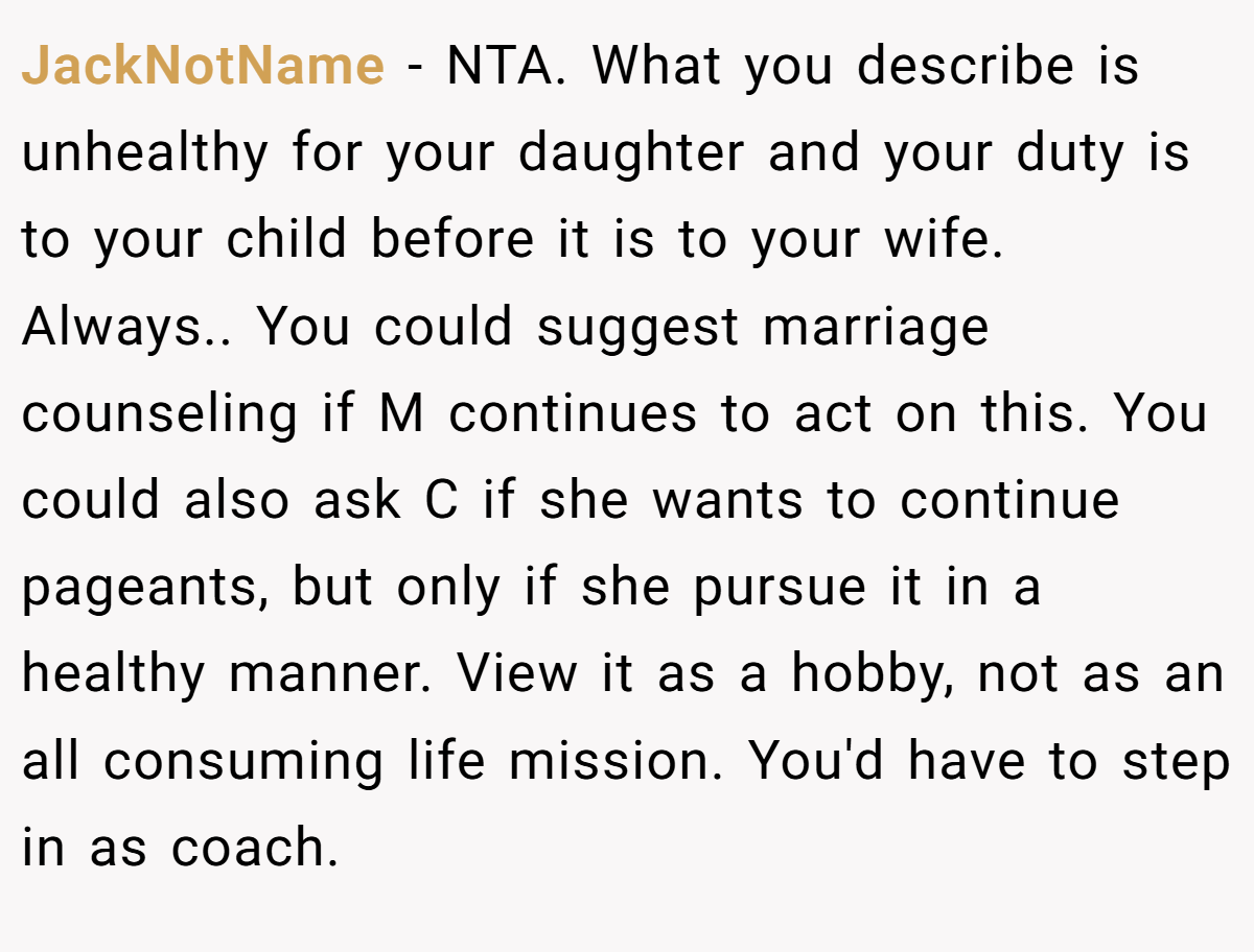 JackNotName − NTA. What you describe is unhealthy for your daughter and your duty is to your child before it is to your wife. Always.. You could suggest marriage counseling if M continues to act on this. You could also ask C if she wants to continue pageants, but only if she pursue it in a healthy manner. View it as a hobby, not as an all consuming life mission. You'd have to step in as coach.
