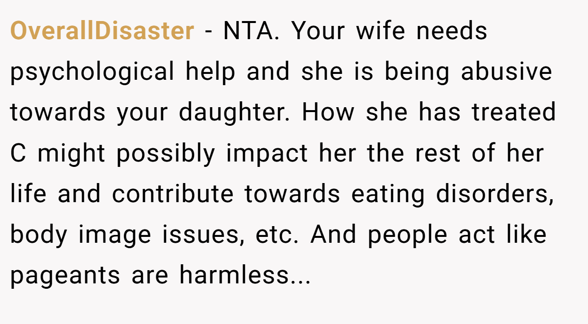 OverallDisaster − NTA. Your wife needs psychological help and she is being abusive towards your daughter. How she has treated C might possibly impact her the rest of her life and contribute towards eating disorders, body image issues, etc. And people act like pageants are harmless...