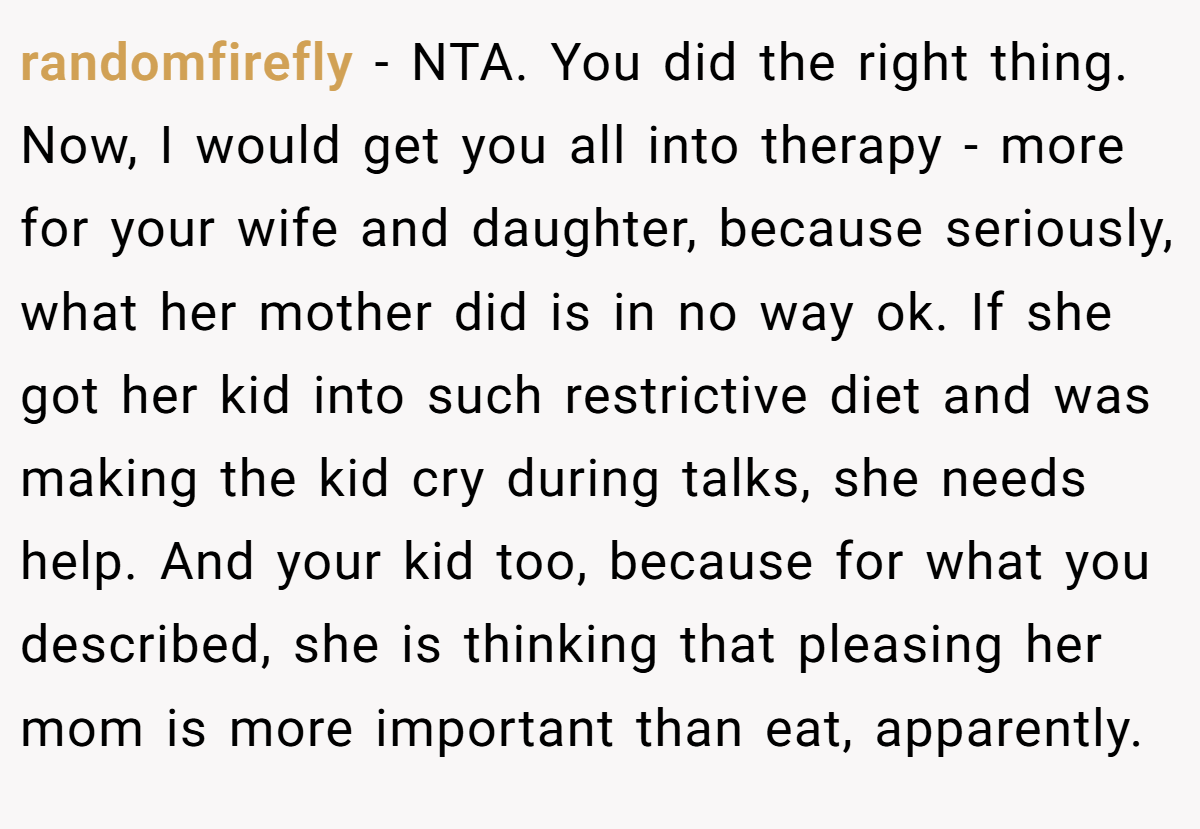 randomfirefly − NTA. You did the right thing. Now, I would get you all into therapy - more for your wife and daughter, because seriously, what her mother did is in no way ok. If she got her kid into such restrictive diet and was making the kid cry during talks, she needs help. And your kid too, because for what you described, she is thinking that pleasing her mom is more important than eat, apparently.