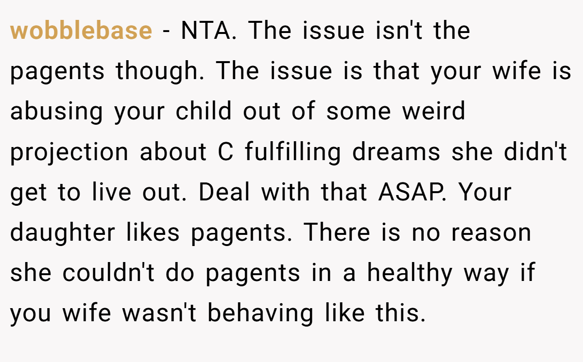 wobblebase − NTA. The issue isn't the pagents though. The issue is that your wife is abusing your child out of some weird projection about C fulfilling dreams she didn't get to live out. Deal with that ASAP. Your daughter likes pagents. There is no reason she couldn't do pagents in a healthy way if you wife wasn't behaving like this.