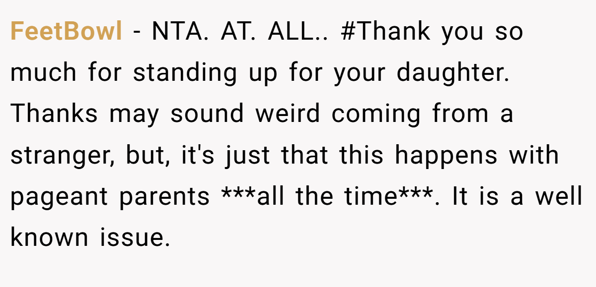 FeetBowl − NTA. AT. ALL.. #Thank you so much for standing up for your daughter. Thanks may sound weird coming from a stranger, but, it's just that this happens with pageant parents ***all the time***. It is a well known issue.