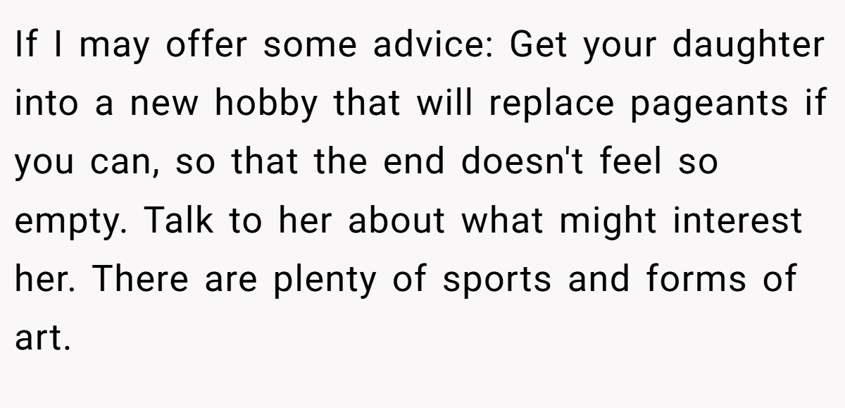 If I may offer some advice: Get your daughter into a new hobby that will replace pageants if you can, so that the end doesn't feel so empty. Talk to her about what might interest her. There are plenty of sports and forms of art.