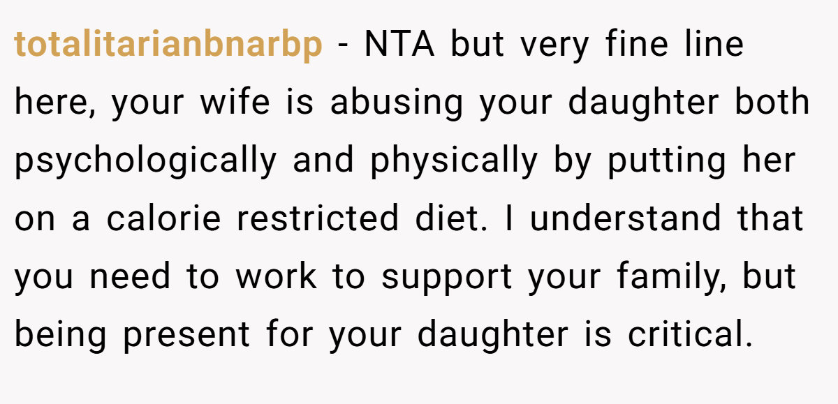totalitarianbnarbp − NTA but very fine line here, your wife is abusing your daughter both psychologically and physically by putting her on a calorie restricted diet. I understand that you need to work to support your family, but being present for your daughter is critical.
