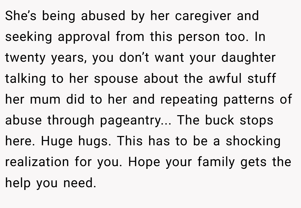 She’s being abused by her caregiver and seeking approval from this person too. In twenty years, you don’t want your daughter talking to her spouse about the awful stuff her mum did to her and repeating patterns of abuse through pageantry... The buck stops here. Huge hugs. This has to be a shocking realization for you. Hope your family gets the help you need.