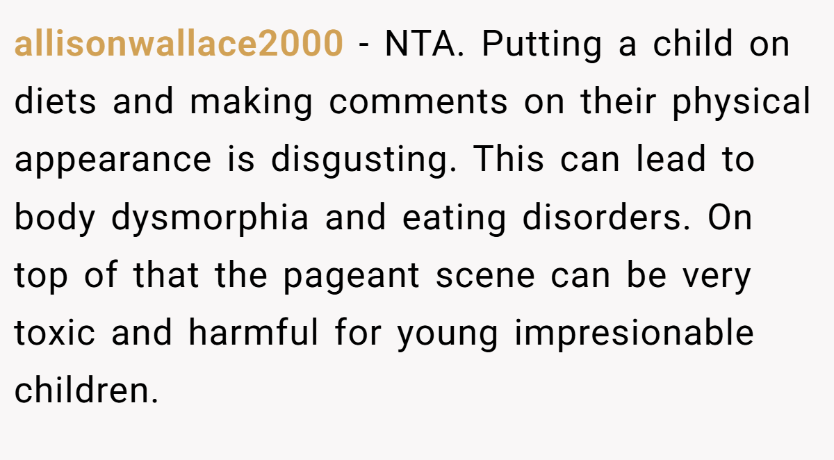 allisonwallace2000 − NTA. Putting a child on diets and making comments on their physical appearance is disgusting. This can lead to body dysmorphia and eating disorders. On top of that the pageant scene can be very toxic and harmful for young impresionable children.