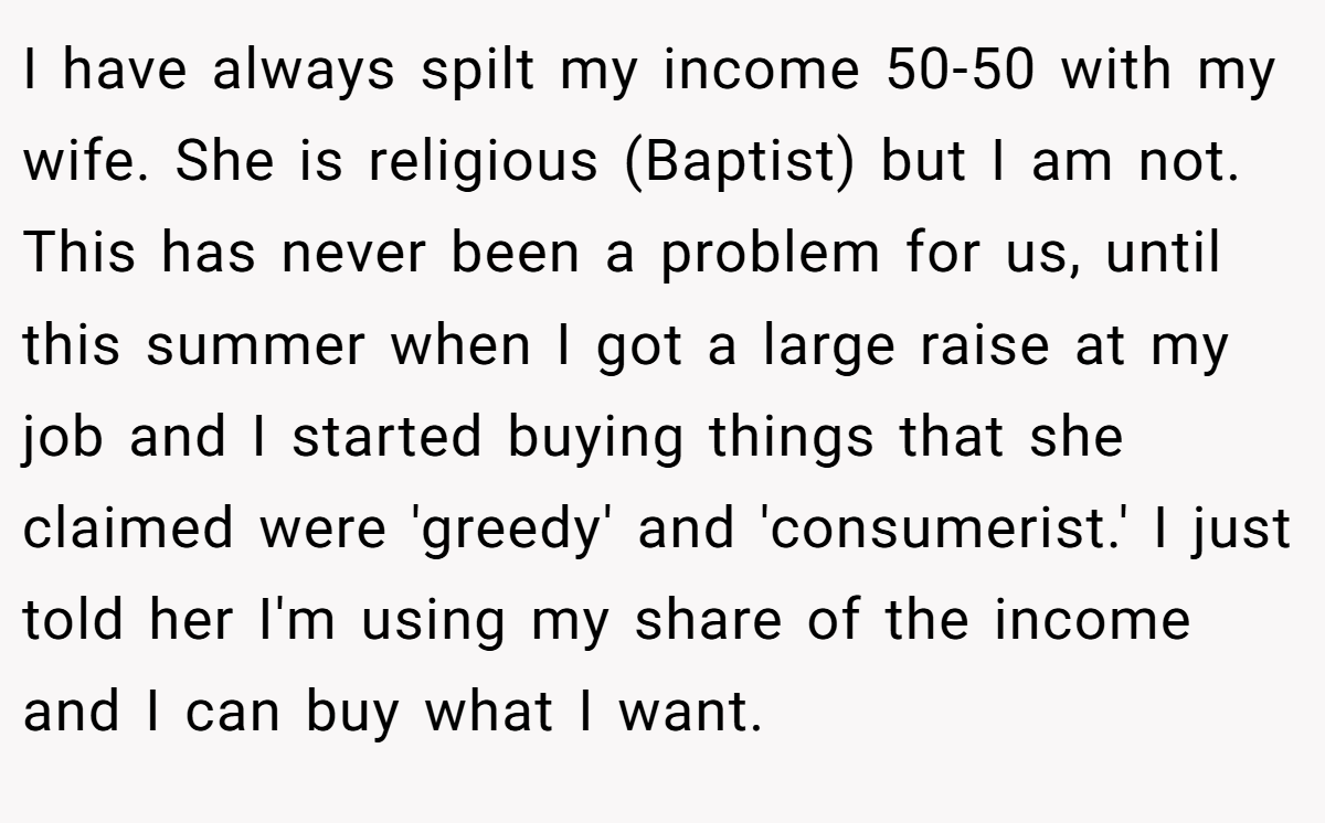 I have always spilt my income 50-50 with my wife. She is religious (Baptist) but I am not. This has never been a problem for us, until this summer when I got a large raise at my job and I started buying things that she claimed were 'greedy' and 'consumerist.' I just told her I'm using my share of the income and I can buy what I want.
