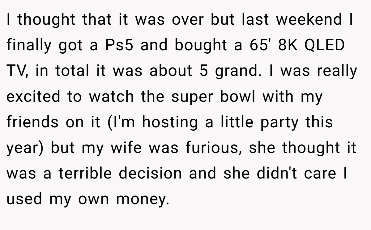 I thought that it was over but last weekend I finally got a Ps5 and bought a 65' 8K QLED TV, in total it was about 5 grand. I was really excited to watch the super bowl with my friends on it (I'm hosting a little party this year) but my wife was furious, she thought it was a terrible decision and she didn't care I used my own money.