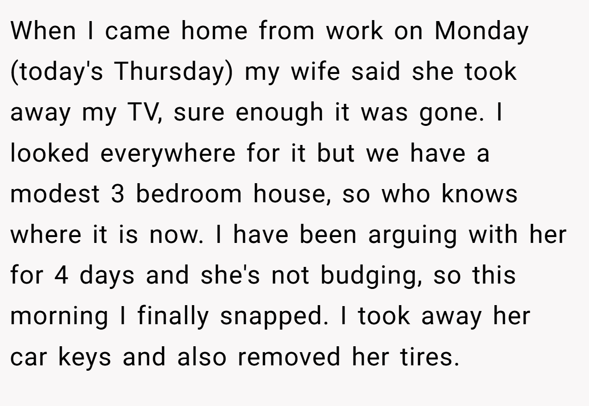 When I came home from work on Monday (today's Thursday) my wife said she took away my TV, sure enough it was gone. I looked everywhere for it but we have a modest 3 bedroom house, so who knows where it is now. I have been arguing with her for 4 days and she's not budging, so this morning I finally snapped. I took away her car keys and also removed her tires.