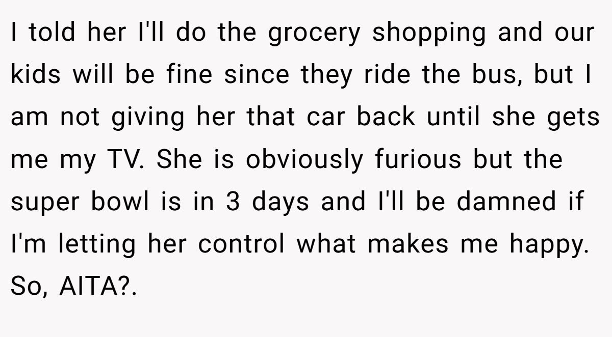 I told her I'll do the grocery shopping and our kids will be fine since they ride the bus, but I am not giving her that car back until she gets me my TV. She is obviously furious but the super bowl is in 3 days and I'll be damned if I'm letting her control what makes me happy. So, AITA?. ​
