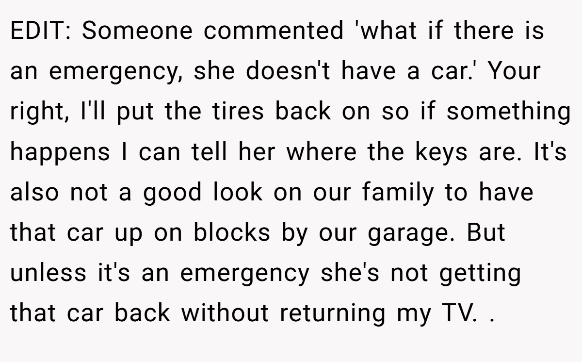 EDIT: Someone commented 'what if there is an emergency, she doesn't have a car.' Your right, I'll put the tires back on so if something happens I can tell her where the keys are. It's also not a good look on our family to have that car up on blocks by our garage. But unless it's an emergency she's not getting that car back without returning my TV. ​.